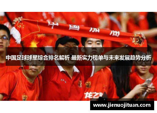 中国足球球星综合排名解析 最新实力榜单与未来发展趋势分析