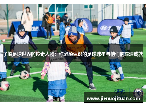 了解足球世界的传奇人物：你必须认识的足球球星与他们的辉煌成就