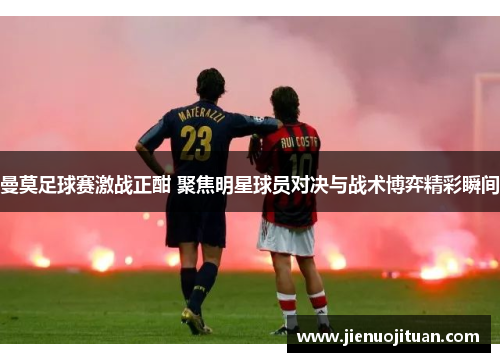 曼莫足球赛激战正酣 聚焦明星球员对决与战术博弈精彩瞬间