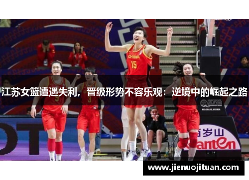 江苏女篮遭遇失利，晋级形势不容乐观：逆境中的崛起之路